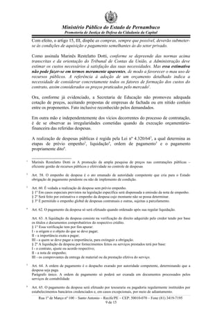 Ministério Público do Estado de Pernambuco
Promotoria de Justiça de Defesa da Cidadania da Capital
Com efeito, o artigo 15, III, dispõe as compras, sempre que possível, deverão submeter-
se às condições de aquisição e pagamento semelhantes às do setor privado.
Como assinala Marinês Restelatto Dotti, conforme se depreende das normas acima
transcritas e da orientação do Tribunal de Contas da União, a Administração deve
estimar os custos necessários à satisfação das suas necessidades. Mas essa estimativa
não pode fazer-se em termos meramente aparentes, de modo a favorecer o mau uso de
recursos públicos. A referência à adoção de um orçamento detalhado indica a
necessidade de considerar concretamente todos os fatores de formação dos custos do
contrato, assim considerados os preços praticados pelo mercado1
.
Ora, conforme já evidenciado, a Secretaria de Educação não promoveu adequada
cotação de preços, aceitando propostas de empresas de fachada ou em nítido conluio
entre os proponentes. Fato inclusive reconhecido pelos demandados.
Em outra mão e independentemente dos vícios decorrentes do processo de contratação,
é de se observar as irregularidades cometidas quando da execução orçamentário-
financeira das referidas despesas.
A realização de despesas públicas é regida pela Lei nº 4.320/642
, a qual determina as
etapas de prévio empenho3
, liquidação4
, ordem de pagamento5
e o pagamento
propriamente dito6
.
1
Marinês Restelatto Dotti in A promoção da ampla pesquisa de preços nas contratações públicas –
eficiente gestão de recursos públicos e efetividade no controle de despesas
2
Art. 58. O empenho de despesa é o ato emanado de autoridade competente que cria para o Estado
obrigação de pagamento pendente ou não de implemento de condição.
3
Art. 60. É vedada a realização de despesa sem prévio empenho.
§ 1º Em casos especiais previstos na legislação específica será dispensada a emissão da nota de empenho.
§ 2º Será feito por estimativa o empenho da despesa cujo montante não se possa determinar.
§ 3º É permitido o empenho global de despesas contratuais e outras, sujeitas a parcelamento.
4
Art. 62. O pagamento da despesa só será efetuado quando ordenado após sua regular liquidação.
Art. 63. A liquidação da despesa consiste na verificação do direito adquirido pelo credor tendo por base
os títulos e documentos comprobatórios do respectivo crédito.
§ 1° Essa verificação tem por fim apurar:
I - a origem e o objeto do que se deve pagar;
II - a importância exata a pagar;
III - a quem se deve pagar a importância, para extinguir a obrigação.
§ 2º A liquidação da despesa por fornecimentos feitos ou serviços prestados terá por base:
I - o contrato, ajuste ou acordo respectivo;
II - a nota de empenho;
III - os comprovantes da entrega de material ou da prestação efetiva do serviço.
5
Art. 64. A ordem de pagamento é o despacho exarado por autoridade competente, determinando que a
despesa seja paga.
Parágrafo único. A ordem de pagamento só poderá ser exarada em documentos processados pelos
serviços de contabilidade
6
Art. 65. O pagamento da despesa será efetuado por tesouraria ou pagadoria regularmente instituídos por
estabelecimentos bancários credenciados e, em casos excepcionais, por meio de adiantamento.
Rua 1º de Março nº 100 – Santo Antonio – Recife/PE – CEP: 50010-070 – Fone (81) 3419-7195
9 de 15
 