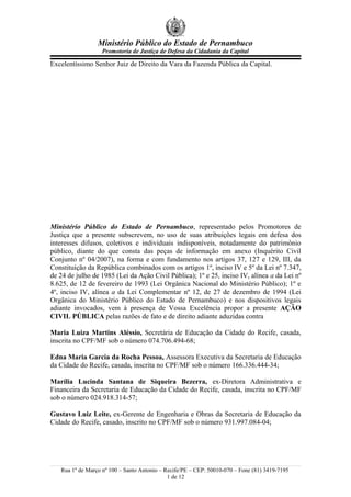 Ministério Público do Estado de Pernambuco
                   Promotoria de Justiça de Defesa da Cidadania da Capital

Excelentíssimo Senhor Juiz de Direito da Vara da Fazenda Pública da Capital.




Ministério Público do Estado de Pernambuco, representado pelos Promotores de
Justiça que a presente subscrevem, no uso de suas atribuições legais em defesa dos
interesses difusos, coletivos e individuais indisponíveis, notadamente do patrimônio
público, diante do que consta das peças de informação em anexo (Inquérito Civil
Conjunto nº 04/2007), na forma e com fundamento nos artigos 37, 127 e 129, III, da
Constituição da República combinados com os artigos 1º, inciso IV e 5º da Lei nº 7.347,
de 24 de julho de 1985 (Lei da Ação Civil Pública); 1º e 25, inciso IV, alínea a da Lei nº
8.625, de 12 de fevereiro de 1993 (Lei Orgânica Nacional do Ministério Público); 1º e
4º, inciso IV, alínea a da Lei Complementar nº 12, de 27 de dezembro de 1994 (Lei
Orgânica do Ministério Público do Estado de Pernambuco) e nos dispositivos legais
adiante invocados, vem à presença de Vossa Excelência propor a presente AÇÃO
CIVIL PÚBLICA pelas razões de fato e de direito adiante aduzidas contra

Maria Luiza Martins Aléssio, Secretária de Educação da Cidade do Recife, casada,
inscrita no CPF/MF sob o número 074.706.494-68;

Edna Maria Garcia da Rocha Pessoa, Assessora Executiva da Secretaria de Educação
da Cidade do Recife, casada, inscrita no CPF/MF sob o número 166.336.444-34;

Marília Lucinda Santana de Siqueira Bezerra, ex-Diretora Administrativa e
Financeira da Secretaria de Educação da Cidade do Recife, casada, inscrita no CPF/MF
sob o número 024.918.314-57;

Gustavo Luiz Leite, ex-Gerente de Engenharia e Obras da Secretaria de Educação da
Cidade do Recife, casado, inscrito no CPF/MF sob o número 931.997.084-04;




   Rua 1º de Março nº 100 – Santo Antonio – Recife/PE – CEP: 50010-070 – Fone (81) 3419-7195
                                             1 de 12
 