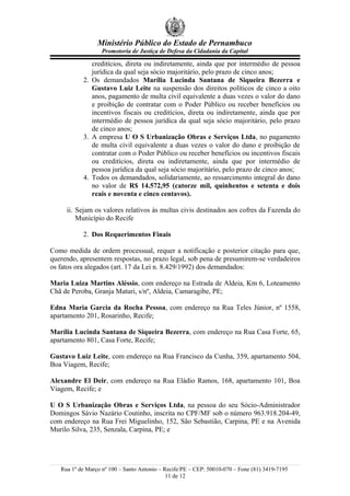 Ministério Público do Estado de Pernambuco
                   Promotoria de Justiça de Defesa da Cidadania da Capital

              creditícios, direta ou indiretamente, ainda que por intermédio de pessoa
              jurídica da qual seja sócio majoritário, pelo prazo de cinco anos;
           2. Os demandados Marília Lucinda Santana de Siqueira Bezerra e
              Gustavo Luiz Leite na suspensão dos direitos políticos de cinco a oito
              anos, pagamento de multa civil equivalente a duas vezes o valor do dano
              e proibição de contratar com o Poder Público ou receber benefícios ou
              incentivos fiscais ou creditícios, direta ou indiretamente, ainda que por
              intermédio de pessoa jurídica da qual seja sócio majoritário, pelo prazo
              de cinco anos;
           3. A empresa U O S Urbanização Obras e Serviços Ltda, no pagamento
              de multa civil equivalente a duas vezes o valor do dano e proibição de
              contratar com o Poder Público ou receber benefícios ou incentivos fiscais
              ou creditícios, direta ou indiretamente, ainda que por intermédio de
              pessoa jurídica da qual seja sócio majoritário, pelo prazo de cinco anos;
           4. Todos os demandados, solidariamente, ao ressarcimento integral do dano
              no valor de R$ 14.572,95 (catorze mil, quinhentos e setenta e dois
              reais e noventa e cinco centavos).

     ii. Sejam os valores relativos às multas civis destinados aos cofres da Fazenda do
         Município do Recife

           2. Dos Requerimentos Finais

Como medida de ordem processual, requer a notificação e posterior citação para que,
querendo, apresentem respostas, no prazo legal, sob pena de presumirem-se verdadeiros
os fatos ora alegados (art. 17 da Lei n. 8.429/1992) dos demandados:

Maria Luiza Martins Aléssio, com endereço na Estrada de Aldeia, Km 6, Loteamento
Chã de Peroba, Granja Maturi, s/nº, Aldeia, Camaragibe, PE;

Edna Maria Garcia da Rocha Pessoa, com endereço na Rua Teles Júnior, nº 1558,
apartamento 201, Rosarinho, Recife;

Marília Lucinda Santana de Siqueira Bezerra, com endereço na Rua Casa Forte, 65,
apartamento 801, Casa Forte, Recife;

Gustavo Luiz Leite, com endereço na Rua Francisco da Cunha, 359, apartamento 504,
Boa Viagem, Recife;

Alexandre El Deir, com endereço na Rua Eládio Ramos, 168, apartamento 101, Boa
Viagem, Recife; e

U O S Urbanização Obras e Serviços Ltda, na pessoa do seu Sócio-Administrador
Domingos Sávio Nazário Coutinho, inscrita no CPF/MF sob o número 963.918.204-49,
com endereço na Rua Frei Miguelinho, 152, São Sebastião, Carpina, PE e na Avenida
Murilo Silva, 235, Senzala, Carpina, PE; e




   Rua 1º de Março nº 100 – Santo Antonio – Recife/PE – CEP: 50010-070 – Fone (81) 3419-7195
                                             11 de 12
 