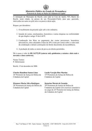 Ministério Público do Estado de Pernambuco
                   Promotoria de Justiça de Defesa da Cidadania da Capital

A intimação do Município do Recife, com sede no Cais do Apolo, 925, Bairro do
Recife, nesta cidade, na pessoa do seu Procurador-Chefe, para que, querendo,
intervenha nos autos no pólo ativo ou passivo desta ação;

Requer, por derradeiro:

    1. O recebimento da presente ação sob o rito ordinário;

    2. Isenção de custas, emolumentos, honorários e outras despesas na conformidade
       do que dispõe o artigo 18 da LACP;

    3. Condenação dos Réus no pagamento das custas processuais, honorários
       advocatícios, estes calculados à base de 20% (vinte por cento) sobre o valor total
       da condenação e demais cominações de direito decorrentes da sucumbência;

    4. A produção de todos os meios de prova em direito permitidos.

Dá à causa o valor de R$ 14.572,95 (catorze mil, quinhentos e setenta e dois reais e
noventa e cinco centavos).

Nestes Termos
P. Deferimento

Recife, 15 de dezembro de 2008.


Charles Hamilton Santos Lima                 Lucila Varejão Dias Martins
26º Promotor de Justiça de Defesa da         15ª Promotora de Justiça de Defesa da
Cidadania da Capital                         Cidadania da Capital


Eleonora Marise Silva Rodrigues              Katarina Morais de Gusmão
28ª Promotora de Justiça de Defesa da        29ª Promotora de Justiça de Defesa da
Cidadania da Capital                         Cidadania da Capital com exercício cumulativo
                                             no cargo de 22º Promotor de Justiça de Defesa
                                             da Cidadania da Capital




   Rua 1º de Março nº 100 – Santo Antonio – Recife/PE – CEP: 50010-070 – Fone (81) 3419-7195
                                             12 de 12
 