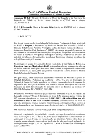 Ministério Público do Estado de Pernambuco
                   Promotoria de Justiça de Defesa da Cidadania da Capital

Alexandre El Deir, Gerente de Serviços e Obras de Engenharia da Secretaria de
Educação da Cidade do Recife, casado, inscrito no CPF/MF sob o número
252.463.994-00; e

U O S Urbanização Obras e Serviços Ltda, inscrita no CNPJ/MF sob o número
03.593.728/0001-62;


    1. DOS FATOS


Em face de representação formulada pelo Sindicato dos Professores da Rede Municipal
do Recife - Simpere, a Promotoria de Justiça de Defesa da Cidadania – Defesa e
Proteção do Patrimônio Público e Promoção e Defesa do Direito Humano à Educação –
instaurou o Inquérito Civil Conjunto nº 04/2007 para apurar as condições em que se
encontravam a estrutura física (conservação e adequação) dos prédios onde funcionam
as escolas e creches da rede pública municipal de ensino; a superlotação das salas de
aula (m2 por aluno); o fornecimento e a qualidade da merenda oferecida aos alunos da
rede pública municipal de ensino.

Na instrução do citado procedimento, foram requisitadas à Secretaria de Educação,
Esportes e Lazer do Município do Recife informações sobre os processos de reforma
de escolas e creches municipais, bem como foram ouvidos os engenheiros Alexandre El
Deir e Gustavo Luiz Leite, além das gestoras Maria Luiza Martins Aléssio e Marília
Lucinda Santana de Siqueira Bezerra.

De igual modo, foram solicitados documentos constantes da Auditoria Especial nº
0602025-2 (Relatório Preliminar de Auditoria - DOC. 01), ora em tramitação no
Tribunal de Contas do Estado, a qual tem por objeto a contratação direta de empresas de
engenharia para serviços de reformas das escolas e creches municipais no exercício
financeiro de 2006. Tal solicitação foi atendida através do Processo de Destaque nº
0704182-2 (Decisão TC nº 1402/07- DOC. 02).

Do conjunto probatório verifica-se que, no exercício financeiro de 2006, a Secretaria de
Educação emitiu 239 Notas de Empenho em favor de 92 empresas para a reforma de
195 unidades educacionais, no valor total de R$ 2.010.921,14 (dois milhões, dez mil,
novecentos e vinte e um reais e catorze centavos), conforme relação de notas de
empenho emitidas no referido exercício financeiro para contratação direta de serviços e
obras de engenharia com fundamento no art. 24, inciso I, da Lei nº 8.666/93 (DOC. 03).

O Relatório da Auditoria Especial nº 0602025-2 tem a seguinte conclusão:

Diante da existência das irregularidades relatadas ao longo deste relatório e tendo em
vista o que dispõe o art. 7º da Lei 8.429/92 (Lei de Improbidade Administrativa), os
autos deste processo deverão ser encaminhados ao Ministério Público. Além disso, as
irregularidades relatadas, independente da devolução, são passíveis de aplicação de
multa prevista no artigo 73, da Lei Orgânica do TCE/PE nº 12.600/2004, alterada pela
Lei nº 12.640/2004.


   Rua 1º de Março nº 100 – Santo Antonio – Recife/PE – CEP: 50010-070 – Fone (81) 3419-7195
                                             2 de 12
 