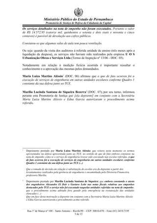 Ministério Público do Estado de Pernambuco
                     Promotoria de Justiça de Defesa da Cidadania da Capital

Os serviços detalhados na nota de empenho não foram executados. Portanto o valor
de R$ 14.572,95 (catorze mil, quinhentos e setenta e dois reais e noventa e cinco
centavos) é passível de devolução aos cofres públicos.

Constatou-se que algumas salas de aula tem pouca ventilação.

Ou seja: quando da visita dos auditores à referida unidade de ensino (três meses após a
liquidação da despesa), os serviços não haviam sido realizados pela empresa U O S
Urbanização Obras e Serviços Ltda (Termo de Inspeção nº 13/06 - DOC. 05).

Notadamente em relação à medição fictícia ocorrida é importante ressaltar o
conhecimento e a aprovação das mesmas pelos demandados.

Maria Luiza Martins Aléssio1 (DOC. 06) afirmou que o que de fato ocorreu foi a
execução de serviços de engenharia em outras unidades escolares conforme Quadro 1
constante da sua defesa junto ao TCE.

Marília Lucinda Santana de Siqueira Bezerra2 (DOC. 07), por seu turno, informou
perante esta Promotoria de Justiça que [ela depoente] em conjunto com a Secretária
Maria Luiza Martins Aléssio e Edna Garcia autorizaram o procedimento acima
referido.




1
    Depoimento prestado por Maria Luiza Martins Aléssio: que reitera neste momento os termos
    apresentados na defesa apresentada junto ao TCE, no sentido de que de fato embora constasse na
    nota de empenho como se o serviço de engenharia tivesse sido executado nas escolas referidas, o que
    de fato ocorreu foi a execução de serviços de engenharia em outras unidades escolares conforme
    Quadro 1 constante da sua defesa junto ao TCE (...)

    Que a tomada de decisão em relação à substituição de escolas era da depoente a partir dos
    levantamentos realizados pela gerência de engenharia e encaminhada pela Diretoria Financeira,
    professora Marília.
2
    Depoimento prestado por Marília Lucinda Santana de Siqueira: que embora constando o atesto
    dos engenheiros Alexandre El Deir e Gustavo Leite nas notas fiscais relativas aos empenhos
    destacados pelo TCE o serviço não foi executado naquelas unidades referidas na nota de empenho;
    que o procedimento acima adotado fora guiado pela emergência na restauração das unidades
    elencadas (...)
    Que em face desta motivação a depoente em conjunto com a Secretária Maria Luiza Martins Aléssio
    e Edna Garcia autorizaram o procedimento acima referido.



    Rua 1º de Março nº 100 – Santo Antonio – Recife/PE – CEP: 50010-070 – Fone (81) 3419-7195
                                              5 de 12
 