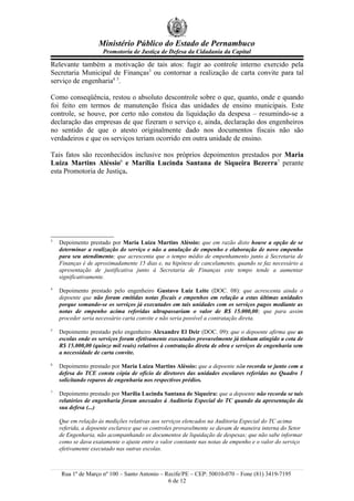 Ministério Público do Estado de Pernambuco
                     Promotoria de Justiça de Defesa da Cidadania da Capital

Relevante também a motivação de tais atos: fugir ao controle interno exercido pela
Secretaria Municipal de Finanças3 ou contornar a realização de carta convite para tal
serviço de engenharia4 5.

Como conseqüência, restou o absoluto descontrole sobre o que, quanto, onde e quando
foi feito em termos de manutenção física das unidades de ensino municipais. Este
controle, se houve, por certo não constou da liquidação da despesa – resumindo-se a
declaração das empresas de que fizeram o serviço e, ainda, declaração dos engenheiros
no sentido de que o atesto originalmente dado nos documentos fiscais não são
verdadeiros e que os serviços teriam ocorrido em outra unidade de ensino.

Tais fatos são reconhecidos inclusive nos próprios depoimentos prestados por Maria
Luiza Martins Aléssio6 e Marília Lucinda Santana de Siqueira Bezerra7 perante
esta Promotoria de Justiça.




3
    Depoimento prestado por Maria Luiza Martins Aléssio: que em razão disto houve a opção de se
    determinar a realização do serviço e não a anulação de empenho e elaboração de novo empenho
    para seu atendimento; que acrescenta que o tempo médio de empenhamento junto à Secretaria de
    Finanças é de aproximadamente 15 dias e, na hipótese de cancelamento, quando se faz necessário a
    apresentação de justificativa junto à Secretaria de Finanças este tempo tende a aumentar
    significativamente.
4
    Depoimento prestado pelo engenheiro Gustavo Luiz Leite (DOC. 08): que acrescenta ainda o
    depoente que não foram emitidas notas fiscais e empenhos em relação a estas últimas unidades
    porque somando-se os serviços já executados em tais unidades com os serviços pagos mediante as
    notas de empenho acima referidas ultrapassariam o valor de R$ 15.000,00; que para assim
    proceder seria necessário carta convite e não seria possível a contratação direta.
5
    Depoimento prestado pelo engenheiro Alexandre El Deir (DOC. 09): que o depoente afirma que as
    escolas onde os serviços foram efetivamente executados provavelmente já tinham atingido a cota de
    R$ 15.000,00 (quinze mil reais) relativos à contratação direta de obra e serviços de engenharia sem
    a necessidade de carta convite.
6
    Depoimento prestado por Maria Luiza Martins Aléssio: que a depoente não recorda se junto com a
    defesa do TCE consta cópia de ofício de diretores das unidades escolares referidas no Quadro 1
    solicitando reparos de engenharia nos respectivos prédios.
7
    Depoimento prestado por Marília Lucinda Santana de Siqueira: que a depoente não recorda se tais
    relatórios de engenharia foram anexados à Auditoria Especial do TC quando da apresentação da
    sua defesa (...)

    Que em relação às medições relativas aos serviços elencados na Auditoria Especial do TC acima
    referida, a depoente esclarece que os controles provavelmente se davam de maneira interna do Setor
    de Engenharia, não acompanhando os documentos de liquidação de despesas; que não sabe informar
    como se dava exatamente o ajuste entre o valor constante nas notas de empenho e o valor do serviço
    efetivamente executado nas outras escolas.



    Rua 1º de Março nº 100 – Santo Antonio – Recife/PE – CEP: 50010-070 – Fone (81) 3419-7195
                                              6 de 12
 