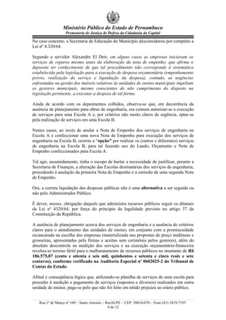 Ministério Público do Estado de Pernambuco
                   Promotoria de Justiça de Defesa da Cidadania da Capital

No caso concreto, a Secretaria de Educação do Município desconsiderou por completo a
Lei nº 4.320/64.

Segundo o servidor Alexandre El Deir, em alguns casos as empresas iniciavam os
serviços de reparos mesmo antes da elaboração da nota de empenho; que afirma o
depoente ter conhecimento de que tal procedimento não corresponde à sistemática
estabelecida pela legislação para a execução de despesa orçamentária (empenhamento
prévio, realização do serviço e liquidação da despesa), contudo, as urgências
enfrentadas na gestão dos imóveis relativos às unidades de ensino municipais impeliam
os gestores municipais, mesmo conscientes do não cumprimento do disposto na
legislação pertinente, a executar a despesa de tal forma.

Ainda de acordo com os depoimentos colhidos, observa-se que, em decorrência da
ausência de planejamento para obras de engenharia, era comum autorizar-se a execução
de serviços para uma Escola A e, por critérios não muito claros de urgência, optar-se
pela realização de serviços em uma Escola B.

Nestes casos, ao invés de anular a Nota de Empenho dos serviços de engenharia na
Escola A e confeccionar uma nova Nota de Empenho para execução dos serviços de
engenharia na Escola B, ocorria a “opção” por realizar os (outros e diferentes) serviços
de engenharia na Escola B, para tal fazendo uso do Laudo, Orçamento e Nota de
Empenho confeccionados para Escola A.

Tal agir, assumidamente, tinha o escopo de burlar a necessidade de justificar, perante a
Secretaria de Finanças, a alteração das Escolas destinatárias dos serviços de engenharia,
procedendo à anulação da primeira Nota de Empenho e a emissão de uma segunda Nota
de Empenho.

Ora, a correta liquidação das despesas públicas não é uma alternativa a ser seguida ou
não pelo Administrador Público.

É dever, munus, obrigação daquele que administra recursos públicos seguir os ditames
da Lei nº 4320/64, por força do princípio da legalidade previsto no artigo 37 da
Constituição da República.

A ausência de planejamento acerca dos serviços de engenharia e a ausência de critérios
claros para o atendimento das unidades de ensino, em conjunto com a promiscuidade
escancarada na escolha das empresas (materializada nas propostas de preço inidôneas e
grosseiras, apresentadas pela firmas e aceitas sem cerimônia pelos gestores), além do
absoluto descontrole na medição dos serviços e na execução orçamentário-financeira
revelou-se terreno fértil para o malbaratamento de recursos públicos no montante de R$
186.575,07 (cento e oitenta e seis mil, quinhentos e setenta e cinco reais e sete
centavos), conforme verificado na Auditoria Especial nº 0602025-2 do Tribunal de
Contas do Estado.

Afinal é conseqüência lógica que, utilizando-se planilha de serviços de uma escola para
proceder à medição e pagamento de serviços (supostos e diversos) realizados em outra
unidade de ensino, paga-se pelo que não foi feito em nítido prejuízo ao erário público.


   Rua 1º de Março nº 100 – Santo Antonio – Recife/PE – CEP: 50010-070 – Fone (81) 3419-7195
                                             8 de 12
 