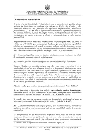 Ministério Público do Estado de Pernambuco
                      Promotoria de Justiça de Defesa da Cidadania da Capital


Da Improbidade Administrativa

O artigo 37, da Constituição Federal dispõe que a administração pública direta,
indireta ou fundacional de qualquer dos poderes da União, dos Estados e dos
Municípios obedecerá aos princípios da legalidade, impessoalidade, moralidade,
publicidade e (...) § 4º - Os atos de improbidade administrativa importarão a suspensão
dos direitos políticos, a perda da função pública, a indisponibilidade dos bens e o
ressarcimento ao erário, na forma e gradação previstas em lei, sem prejuízo da ação
penal cabível.

Regulamentando citado dispositivo constitucional, foi promulgada em 02 de junho de
1992, a Lei nº 8.429/92, que, em seu artigo 10, afirma que constitui ato de improbidade
administrativa que causa lesão ao erário qualquer ação ou omissão, dolosa ou culposa,
que enseje perda patrimonial, desvio, apropriação, malbaratamento ou dilapidação dos
bens e haveres das entidades referidas no artigo 1º desta Lei, e notadamente:

XI – liberar verba pública sem a estrita observância das normas pertinentes ou influir
de qualquer forma para a sua aplicação irregular;

XII – permitir, facilitar ou concorrer para que terceiro se enriqueça ilicitamente.

Emerson Garcia, com maestria, sustenta que não raras vezes se constatará que a
regularidade formal do procedimento licitatório e do contrato administrativo que o
sucedeu rivaliza com a inexistência do objeto contratado, apresentado-se como meros
adminículos para encobrir a prática de um ato simulado. Tal ocorrerá quando o objeto
do contrato já tiver sido executado pelo Poder Público ou mesmo por terceiro,
destinando-se o segundo contrato unicamente a conferir ares de legitimidade ao
repasse de receitas públicas ao contratado, simulando-se o pagamento de uma obra ou
de um serviço que nunca foi executado.

Adiante, conclui que, com isto, a empresa se locupleta às custas do Poder Público14.

À vista do relatado, a liquidação, sem a efetiva prestação dos serviços de engenharia
contratados através da Nota de Empenho 2006NE09044, configura ato de improbidade
administrativa, previstos nos artigos 10, incisos XI e XII, da Lei 8.429/92.

A punição para aqueles que cometem atos de improbidade administrativa como os
mencionados acima está definida no artigo 12, inciso II, da Lei nº 8.429/92:

Art. 12. Independentemente das sanções penais, civis e administrativas, previstas na
legislação específica, está o responsável pelo ato de improbidade sujeito às seguintes
cominações:

II - na hipótese do art. 10, ressarcimento integral do dano, perda dos bens ou valores
acrescidos ilicitamente ao patrimônio, se concorrer esta circunstância, perda da
função pública, suspensão dos direitos políticos de cinco a oito anos, pagamento de
14
     Emerson Garcia, in Improbidade Administrativa, Lumem Juris, página 376


     Rua 1º de Março nº 100 – Santo Antonio – Recife/PE – CEP: 50010-070 – Fone (81) 3419-7195
                                               9 de 12
 