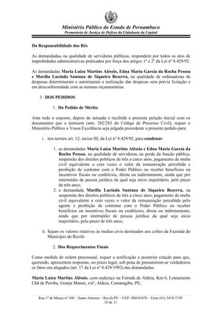 Ministério Público do Estado de Pernambuco
                   Promotoria de Justiça de Defesa da Cidadania da Capital


Da Responsabilidade das Rés

As demandadas, na qualidade de servidoras públicas, respondem por todos os atos de
improbidades administrativas praticados por força dos artigos 1º e 2º da Lei nº 8.429/92.

As demandadas Maria Luiza Martins Aléssio, Edna Maria Garcia da Rocha Pessoa
e Marília Lucinda Santana de Siqueira Bezerra, na qualidade de ordenadoras de
despesas determinaram e autorizaram a realização das despesas sem prévia licitação e
em desconformidade com as normas orçamentárias.

    3. DOS PEDIDOS

           1. Do Pedido de Mérito

Ante todo o exposto, depois de autuada e recebida a presente petição inicial com os
documentos que a instruem (arts. 282/283 do Código de Processo Civil), requer o
Ministério Público a Vossa Excelência seja julgada procedente a presente pedido para:

     i. nos termos art. 12, inciso III, da Lei nº 8.429/92, para condenar:

            1. as demandadas Maria Luiza Martins Aléssio e Edna Maria Garcia da
               Rocha Pessoa, na qualidade de servidoras, na perda da função pública,
               suspensão dos direitos políticos de três a cinco anos, pagamento de multa
               civil equivalente a cem vezes o valor da remuneração percebida e
               proibição de contratar com o Poder Público ou receber benefícios ou
               incentivos fiscais ou creditícios, direta ou indiretamente, ainda que por
               intermédio de pessoa jurídica da qual seja sócio majoritário, pelo prazo
               de três anos;
            2. a demandada Marília Lucinda Santana de Siqueira Bezerra, na
               suspensão dos direitos políticos de três a cinco anos, pagamento de multa
               civil equivalente a cem vezes o valor da remuneração percebida pelo
               agente e proibição de contratar com o Poder Público ou receber
               benefícios ou incentivos fiscais ou creditícios, direta ou indiretamente,
               ainda que por intermédio de pessoa jurídica da qual seja sócio
               majoritário, pelo prazo de três anos;

     ii. Sejam os valores relativos às multas civis destinados aos cofres da Fazenda do
         Município do Recife

           2. Dos Requerimentos Finais

Como medida de ordem processual, requer a notificação e posterior citação para que,
querendo, apresentem respostas, no prazo legal, sob pena de presumirem-se verdadeiros
os fatos ora alegados (art. 17 da Lei nº 8.429/1992) das demandadas:

Maria Luiza Martins Aléssio, com endereço na Estrada de Aldeia, Km 6, Loteamento
Chã de Peroba, Granja Maturi, s/nº, Aldeia, Camaragibe, PE;


   Rua 1º de Março nº 100 – Santo Antonio – Recife/PE – CEP: 50010-070 – Fone (81) 3419-7195
                                            10 de 11
 