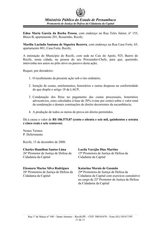 Ministério Público do Estado de Pernambuco
                   Promotoria de Justiça de Defesa da Cidadania da Capital


Edna Maria Garcia da Rocha Pessoa, com endereço na Rua Teles Júnior, nº 155,
Bloco B, apartamento 201, Rosarinho, Recife;

Marília Lucinda Santana de Siqueira Bezerra, com endereço na Rua Casa Forte, 65,
apartamento 801, Casa Forte, Recife;

A intimação do Município do Recife, com sede no Cais do Apolo, 925, Bairro do
Recife, nesta cidade, na pessoa do seu Procurador-Chefe, para que, querendo,
intervenha nos autos no pólo ativo ou passivo desta ação;

Requer, por derradeiro:

    1. O recebimento da presente ação sob o rito ordinário;

    2. Isenção de custas, emolumentos, honorários e outras despesas na conformidade
       do que dispõe o artigo 18 da LACP;

    3. Condenação dos Réus no pagamento das custas processuais, honorários
       advocatícios, estes calculados à base de 20% (vinte por cento) sobre o valor total
       da condenação e demais cominações de direito decorrentes da sucumbência;

    4. A produção de todos os meios de prova em direito permitidos.

Dá à causa o valor de R$ 186.575,07 (cento e oitenta e seis mil, quinhentos e setenta
e cinco reais e sete centavos).

Nestes Termos
P. Deferimento

Recife, 15 de dezembro de 2008.

Charles Hamilton Santos Lima                 Lucila Varejão Dias Martins
26º Promotor de Justiça de Defesa da         15ª Promotora de Justiça de Defesa da
Cidadania da Capital                         Cidadania da Capital


Eleonora Marise Silva Rodrigues              Katarina Morais de Gusmão
28ª Promotora de Justiça de Defesa da        29ª Promotora de Justiça de Defesa da
Cidadania da Capital                         Cidadania da Capital com exercício cumulativo
                                             no cargo de 22º Promotor de Justiça de Defesa
                                             da Cidadania da Capital




   Rua 1º de Março nº 100 – Santo Antonio – Recife/PE – CEP: 50010-070 – Fone (81) 3419-7195
                                            11 de 11
 