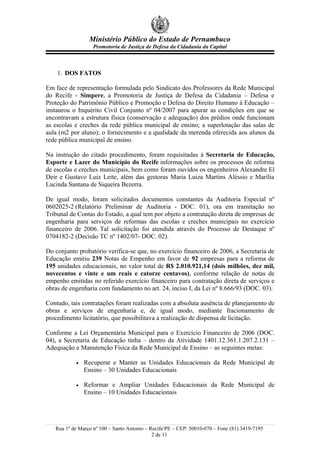 Ministério Público do Estado de Pernambuco
                   Promotoria de Justiça de Defesa da Cidadania da Capital



    1. DOS FATOS

Em face de representação formulada pelo Sindicato dos Professores da Rede Municipal
do Recife - Simpere, a Promotoria de Justiça de Defesa da Cidadania – Defesa e
Proteção do Patrimônio Público e Promoção e Defesa do Direito Humano à Educação –
instaurou o Inquérito Civil Conjunto nº 04/2007 para apurar as condições em que se
encontravam a estrutura física (conservação e adequação) dos prédios onde funcionam
as escolas e creches da rede pública municipal de ensino; a superlotação das salas de
aula (m2 por aluno); o fornecimento e a qualidade da merenda oferecida aos alunos da
rede pública municipal de ensino.

Na instrução do citado procedimento, foram requisitadas à Secretaria de Educação,
Esporte e Lazer do Município do Recife informações sobre os processos de reforma
de escolas e creches municipais, bem como foram ouvidos os engenheiros Alexandre El
Deir e Gustavo Luiz Leite, além das gestoras Maria Luiza Martins Aléssio e Marília
Lucinda Santana de Siqueira Bezerra.

De igual modo, foram solicitados documentos constantes da Auditoria Especial nº
0602025-2 (Relatório Preliminar de Auditoria - DOC. 01), ora em tramitação no
Tribunal de Contas do Estado, a qual tem por objeto a contratação direta de empresas de
engenharia para serviços de reformas das escolas e creches municipais no exercício
financeiro de 2006. Tal solicitação foi atendida através do Processo de Destaque nº
0704182-2 (Decisão TC nº 1402/07- DOC. 02).

Do conjunto probatório verifica-se que, no exercício financeiro de 2006, a Secretaria de
Educação emitiu 239 Notas de Empenho em favor de 92 empresas para a reforma de
195 unidades educacionais, no valor total de R$ 2.010.921,14 (dois milhões, dez mil,
novecentos e vinte e um reais e catorze centavos), conforme relação de notas de
empenho emitidas no referido exercício financeiro para contratação direta de serviços e
obras de engenharia com fundamento no art. 24, inciso I, da Lei nº 8.666/93 (DOC. 03).

Contudo, tais contratações foram realizadas com a absoluta ausência de planejamento de
obras e serviços de engenharia e, de igual modo, mediante fracionamento de
procedimento licitatório, que possibilitava a realização de dispensa de licitação.

Conforme a Lei Orçamentária Municipal para o Exercício Financeiro de 2006 (DOC.
04), a Secretaria de Educação tinha – dentro da Atividade 1401.12.361.1.207.2.131 –
Adequação e Manutenção Física da Rede Municipal de Ensino – as seguintes metas:

           •   Recuperar e Manter as Unidades Educacionais da Rede Municipal de
               Ensino – 30 Unidades Educacionais

           •   Reformar e Ampliar Unidades Educacionais da Rede Municipal de
               Ensino – 10 Unidades Educacionais




   Rua 1º de Março nº 100 – Santo Antonio – Recife/PE – CEP: 50010-070 – Fone (81) 3419-7195
                                             2 de 11
 