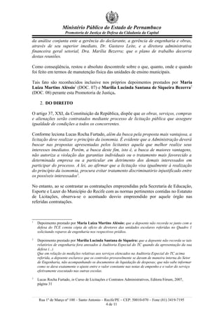 Ministério Público do Estado de Pernambuco
                     Promotoria de Justiça de Defesa da Cidadania da Capital

da análise conjunta ente a gerência do declarante, a gerência de engenharia e obras,
através de seu superior imediato, Dr. Gustavo Leite, e a diretora administrativa
financeira geral setorial, Dra. Marília Bezerra; que o plano de trabalho decorria
destas reuniões.

Como conseqüência, restou o absoluto descontrole sobre o que, quanto, onde e quando
foi feito em termos de manutenção física das unidades de ensino municipais.

Tais fato são reconhecidos inclusive nos próprios depoimentos prestados por Maria
Luiza Martins Aléssio1 (DOC. 07) e Marília Lucinda Santana de Siqueira Bezerra2
(DOC. 08) perante esta Promotoria de Justiça.

     2. DO DIREITO

O artigo 37, XXI, da Constituição da República, dispõe que as obras, serviços, compras
e alienações serão contratados mediante processo de licitação pública que assegure
igualdade de condições a todos os concorrentes.

Conforme leciona Lucas Rocha Furtado, além da busca pela proposta mais vantajosa, a
licitação deve realizar o princípio da isonomia. É evidente que a Administração deverá
buscar nas propostas apresentadas pelos licitantes aquela que melhor realize seus
interesses imediatos. Porém, a busca deste fim, isto é, a busca de maiores vantagens,
não autoriza a violação das garantias individuais ou o tratamento mais favorecido a
determinada empresa ou a particular em detrimento dos demais interessados em
participar do processo. A lei, ao afirmar que a licitação visa igualmente à realização
do princípio da isonomia, procura evitar tratamento discriminatório injustificado entre
os possíveis interessados3.

No entanto, ao se contrastar as contratações empreendidas pela Secretaria de Educação,
Esporte e Lazer do Município do Recife com as normas pertinentes contidas no Estatuto
de Licitações, observa-se o acentuado desvio empreendido por aquele órgão nas
referidas contratações.



1
    Depoimento prestado por Maria Luiza Martins Aléssio: que a depoente não recorda se junto com a
    defesa do TCE consta cópia de ofício de diretores das unidades escolares referidas no Quadro 1
    solicitando reparos de engenharia nos respectivos prédios.
2
    Depoimento prestado por Marília Lucinda Santana de Siqueira: que a depoente não recorda se tais
    relatórios de engenharia fora anexados à Auditoria Especial do TC quando da apresentação da sua
    defesa (...)
    Que em relação às medições relativas aos serviços elencados na Auditoria Especial do TC acima
    referida, a depoente esclarece que os controles provavelmente se davam de maneira interna do Setor
    de Engenharia, não acompanhando os documentos de liquidação de despesas; que não sabe informar
    como se dava exatamente o ajuste entre o valor constante nas notas de empenho e o valor do serviço
    efetivamente executado nas outras escolas.
3
    Lucas Rocha Furtado, in Curso de Licitações e Contratos Administrativos, Editora Fórum, 2007,
    página 31



    Rua 1º de Março nº 100 – Santo Antonio – Recife/PE – CEP: 50010-070 – Fone (81) 3419-7195
                                              4 de 11
 