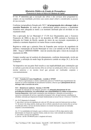 Ministério Público do Estado de Pernambuco
                      Promotoria de Justiça de Defesa da Cidadania da Capital

O Art. 8º determina que a execução das obras e dos serviços deve programar-se,
sempre, em sua totalidade, previstos seus custos atual e final e considerados os prazos
de sua execução.

Conforme jurisprudência firmada pelo TCU4, tal programação deve abranger todo o
exercício financeiro, de modo que a administração pública promova a modalidade
licitatória mais adequada às metas e ao montante destinado para tal atividade no seu
orçamento anual.

Ora a aprovação da Lei Municipal nº 17.158 (Lei Orçamentária para o Exercício
Financeiro de 2006) se deu em 21 de dezembro de 2005, portanto a Secretaria de
Educação da Cidade do Recife, quando do início da sua execução orçamentária já
conhecia o montante disponível e as metas físicas a serem atingidas.

Registre-se ainda que a primeira Nota de Empenho para serviços de engenharia de
reforma e manutenção de Escola Municipal só veio a ser emitida em 08 de março de
2006 – Neop nº 2006NE01508000 – mais de sessenta dias após o início da execução do
orçamento de 2006.

Cumpre ressaltar que tal ausência de planejamento, conforme demonstrado, revela um
propósito: a utilização de modo largo do permissivo contido no artigo 24, I, da Lei de
Licitações5.

Tal dispositivo em sua parte final ressalva a sua inaplicabilidade para contratações que
se refiram a parcelas de uma mesma obra ou serviço ou ainda para obras e serviços da
mesma natureza e no mesmo local que possam ser realizadas conjunta e
concomitantemente.


4
    TCU – Tomadas de Contas Simplificada – Acórdão nº 2970/07
    1.8.- observar rigorosamente os limites estabelecidos pela Lei nº 8.666/93 para enquadramento das
    despesas na correta modalidade de procedimento licitatório, observar que o planejamento deverá
    abranger todo o exercício em curso;

    TCU – Relatório de Auditoria – Decisão nº 253/1998
    d) quando da realização de suas despesas, proceda a um adequado planejamento de seus
    procedimentos licitatórios, em conformidade com a disponibilidade de créditos orçamentários e
    recursos financeiros, objetivando contratações mais abrangentes e abstendo-se de proceder a
    sucessivas contratações de serviço e aquisições de pequeno valor, de igual natureza, semelhança ou
    afinidade, realizadas por dispensa de licitação fundamentada no inciso II do art. 24 da Lei nº 8.666/93;
5
    Art. 24. É dispensável a licitação:
    I - para obras e serviços de engenharia de valor até 10% (dez por cento) do limite previsto na alínea
    "a", do inciso I do artigo anterior, desde que não se refiram a parcelas de uma mesma obra ou serviço
    ou ainda para obras e serviços da mesma natureza e no mesmo local que possam ser realizadas
    conjunta e concomitantemente;

    Art. 23. As modalidades de licitação a que se referem os incisos I a III do artigo anterior serão
    determinadas em função dos seguintes limites, tendo em vista o valor estimado da contratação:
    I - para obras e serviços de engenharia:
    a) convite - até R$ 150.000,00 (cento e cinqüenta mil reais);



     Rua 1º de Março nº 100 – Santo Antonio – Recife/PE – CEP: 50010-070 – Fone (81) 3419-7195
                                               5 de 11
 
