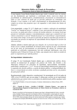 Ministério Público do Estado de Pernambuco
                       Promotoria de Justiça de Defesa da Cidadania da Capital

A esse respeito, Lucas Rocha Furtado observa que, sendo o reduzido valor do contrato
um dos fundamentos que legitimam a contratação direta, estar-se-ia diante da
possibilidade de administradores, fraudulentamente, fracionarem ou desmembrarem
todos os seus contratos de modo que as parcelas pudessem ser contratadas sem
licitação. A esse respeito, a lei veda o fracionamento ou desmembramento de obra,
compra ou serviço cujo propósito seja o de enquadrar o valor dentro dos limites de
dispensa.6.

Com propriedade, o artigo 23, § 5º, dispõe que é vedada a utilização da modalidade
"convite" ou "tomada de preços", conforme o caso, para parcelas de uma mesma obra
ou serviço, ou ainda para obras e serviços da mesma natureza e no mesmo local que
possam ser realizadas conjunta e concomitantemente, sempre que o somatório de seus
valores caracterizar o caso de "tomada de preços" ou "concorrência", respectivamente,
nos termos deste artigo, exceto para as parcelas de natureza específica que possam ser
executadas por pessoas ou empresas de especialidade diversa daquela do executor da
obra ou serviço.

Adiante, salienta o mesmo autor que essa situação, de se procurar fugir ao dever de
licitar ou de se adotar modalidade de licitação menos rigorosa do que a determinada
em lei por meio de fracionamento ou parcelamento de objetos de contratos que
poderiam ser celebrados conjuntamente, tem sido verificada, infelizmente, com certa
freqüência pelo Tribunal de Contas da União, cuja atuação tem-se dado no sentido de
punir os responsáveis por referida prática7.

Da Improbidade Administrativa

O artigo 37, da Constituição Federal dispõe que a administração pública direta,
indireta ou fundacional de qualquer dos poderes da União, dos Estados e dos
Municípios obedecerá aos princípios da legalidade, impessoalidade, moralidade,
publicidade e também que (...) § 4º - Os atos de improbidade administrativa importarão
a suspensão dos direitos políticos, a perda da função pública, a indisponibilidade dos
bens e o ressarcimento ao erário, na forma e gradação previstas em lei, sem prejuízo
da ação penal cabível.

Regulamentando citado dispositivo constitucional, foi promulgada em 02 de junho de
1992, a Lei nº 8.429/92, que, em seu artigo 11 afirma que constitui ato de improbidade
administrativa que atenta contra os princípios da administração pública qualquer ação
6
    Lucas Rocha Furtado, in Curso de Licitações e Contratos Administrativos, Editora Fórum, 2007,
    página 72
7
    TCU – Tomada de Contas – Acórdão nº 696/2003 – Primeira Câmara – nas contas da
    Superintendência Regional do Departamento de Polícia Federal em Pernambuco relativas ao
    exercício de 1999

    Quanto à ocorrência de fracionamento de despesas para fugir à obrigatoriedade de licitar, concordo
    com a Unidade Técnica, pois tanto nas despesas relativas à manutenção e conservação de veículos
    (R$15.970,00 em 30/12/1999) quanto nas relativas aos serviços gráficos (R$11.363,00, também em
    30/12/1999), foram prestados serviços de mesma natureza de valores iguais ou menores que o limite
    de dispensa de licitação (R$8.000,00), expresso no inciso II, do art. 24 da Lei nº 8.666/93 (fls. 25/26).



     Rua 1º de Março nº 100 – Santo Antonio – Recife/PE – CEP: 50010-070 – Fone (81) 3419-7195
                                               6 de 11
 