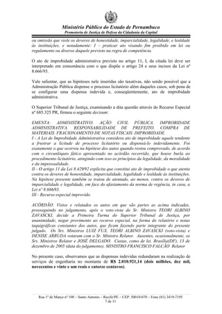 Ministério Público do Estado de Pernambuco
                   Promotoria de Justiça de Defesa da Cidadania da Capital

ou omissão que viole os deveres de honestidade, imparcialidade, legalidade, e lealdade
às instituições, e notadamente: I – praticar ato visando fim proibido em lei ou
regulamento ou diverso daquele previsto na regra de competência.

O ato de improbidade administrativa previsto no artigo 11, I, da citada lei deve ser
interpretado em consonância com o que dispõe o artigo 24 e seus incisos da Lei nº
8.666/93.

Vale salientar, que as hipóteses nele inseridas são taxativas, não sendo possível que a
Administração Pública dispense o processo licitatório além daqueles casos, sob pena de
se configurar uma dispensa indevida e, conseqüentemente, ato de improbidade
administrativa.

O Superior Tribunal de Justiça, examinando a dita questão através do Recurso Especial
nº 685.325 PR, firmou o seguinte decisum:

EMENTA: ADMINISTRATIVO. AÇÃO CIVIL PÚBLICA. IMPROBIDADE
ADMINISTRATIVA. RESPONSABILIDADE DE PREFEITO. COMPRA DE
MATERIAIS. FRACIONAMENTO DE NOTAS FISCAIS. IMPROBIDADE.
I - A Lei de Improbidade Administrativa considera ato de improbidade aquele tendente
a frustrar a licitude de processo licitatório ou dispensá-lo indevidamente. Foi
exatamente o que ocorreu na hipótese dos autos quando restou comprovado, de acordo
com o circunlóquio fático apresentado no acórdão recorrido, que houve burla ao
procedimento licitatório, atingindo com isso os princípios da legalidade, da moralidade
e da impessoalidade.
II - O artigo 11 da Lei 8.429⁄92 explicita que constitui ato de improbidade o que atenta
contra os deveres de honestidade, imparcialidade, legalidade e lealdade às instituições.
Na hipótese presente também se tratou de atentado, ao menos, contra os deveres de
imparcialidade e legalidade, em face do afastamento da norma de regência, in casu, a
Lei nº 8.666⁄93.
III - Recurso especial improvido.

ACÓRDÃO: Vistos e relatados os autos em que são partes as acima indicadas,
prosseguindo no julgamento, após o voto-vista do Sr. Ministro TEORI ALBINO
ZAVASCKI, decide a Primeira Turma do Superior Tribunal de Justiça, por
unanimidade, negar provimento ao recurso especial, na forma do relatório e notas
taquigráficas constantes dos autos, que ficam fazendo parte integrante do presente
julgado. Os Srs. Ministros LUIZ FUX, TEORI ALBINO ZAVASCKI (voto-vista) e
DENISE ARRUDA votaram com o Sr. Ministro Relator. Ausentes, ocasionalmente, os
Srs. Ministros Relator e JOSÉ DELGADO. Custas, como de lei. Brasília(DF), 13 de
dezembro de 2005 (data do julgamento). MINISTRO FRANCISCO FALCÃO Relator

No presente caso, observamos que as dispensas indevidas redundaram na realização de
serviços de engenharia no montante de R$ 2.010.921,14 (dois milhões, dez mil,
novecentos e vinte e um reais e catorze centavos).




   Rua 1º de Março nº 100 – Santo Antonio – Recife/PE – CEP: 50010-070 – Fone (81) 3419-7195
                                             7 de 11
 