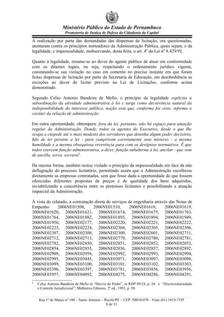 Ministério Público do Estado de Pernambuco
                     Promotoria de Justiça de Defesa da Cidadania da Capital

A realização por parte das demandadas das dispensas de licitação, ora questionadas,
atentaram contra os princípios norteadores da Administração Pública, quais sejam, o da
legalidade, e impessoalidade, inobservando, desta feita, o art. 4º da Lei nº 8.429/92.

Quanto à legalidade, resume-se ao dever do agente público de atuar em conformidade
com os ditames legais, ou seja, respeitando o ordenamento jurídico vigente,
constatando-se sua violação no caso em comento no preciso instante em que foram
feitas dispensas de licitação por parte da Secretaria de Educação, em desobediência as
exceções ao dever de licitar previsto na Lei de Licitações, conforme acima
demonstrado.

Segundo Celso Antonio Bandeira de Mello, o princípio da legalidade explicita a
subordinação da atividade administrativa à lei e surge como decorrência natural da
indisponibilidade do interesse público, noção esta que, conforme foi visto, informa o
caráter da relação de administração.

Em outra oportunidade, obtempera: fora da lei, portanto, não há espaço para atuação
regular da Administração. Donde, todos os agentes do Executivo, desde o que lhe
ocupa a cúspede até o mais modesto dos servidores que detenha algum poder decisório,
hão de ter perante a lei - para cumprirem corretamente seus misteres - a mesma
humildade e a mesma obsequiosa reverência para com os desígnios normativos. É que
todos exercem função administrativa, a dizer, função subalterna à lei, ancilar - que vem
de ancilla, serva, escrava8.

Da mesma forma, também restou violado o princípio da impessoalidade em face da não
deflagração do processo licitatório, permitindo assim que a Administração escolhesse
diretamente as empresas contratadas, sem que fosse dada a oportunidade de que fossem
oferecidas diferentes propostas de preços e de qualidade dos bens adquiridos,
inviabilizando a concorrência entre os pretensos licitantes e possibilitando a atuação
imparcial da Administração.

À vista do relatado, a contratação direta de serviços de engenharia através das Notas de
Empenho       2006NE01508,        2006NE01510,        2006NE01618,        2006NE01619,
2006NE01620, 2006NE01621, 2006NE01674, 2006NE01675, 2006NE01763,
2006NE01764, 2006NE01882, 2006NE01893, 2006NE01894, 2006NE01949,
2006NE01950, 2006NE02177, 2006NE02220, 2006NE02221, 2006NE02222,
2006NE02223, 2006NE02224, 2006NE02304, 2006NE02305, 2006NE02306,
2006NE02307, 2006NE02308, 2006NE02309, 2006NE02601, 2006NE02711,
2006NE02712, 2006NE02713, 2006NE02779, 2006NE02780, 2006NE02781,
2006NE02782, 2006NE02850, 2006NE02851, 2006NE02852, 2006NE02853,
2006NE02854, 2006NE02855, 2006NE02856, 2006NE02857, 2006NE02892,
2006NE02909, 2006NE02954, 2006NE02992, 2006NE02993, 2006NE02994,
2006NE02995, 2006NE03045, 2006NE03071, 2006NE03097, 2006NE03098,
2006NE03099, 2006NE03100, 2006NE03101, 2006NE03102, 2006NE03303,
2006NE03396, 2006NE03397, 2006NE03781, 2006NE03856, 2006NE03956,
2006NE03957, 2006NE04092, 2006NE04275, 2006NE04286, 2006NE04291,
8
    Celso Antonio Bandeira de Mello in “Desvio de Poder”, in RDP 89/24, p. 24. e “Discricionariedade
    e Controle Jurisdicional”, Malheiros Editores, 2ª ed., 1993, p. 50.


    Rua 1º de Março nº 100 – Santo Antonio – Recife/PE – CEP: 50010-070 – Fone (81) 3419-7195
                                              8 de 11
 