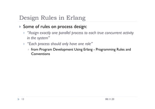 Design Rules in Erlang
08.11.20
13
  Some of rules on process design:
  “Assign exactly one parallel process to each true concurrent activity
in the system”
  “Each process should only have one role”
  from Program Development Using Erlang - Programming Rules and
Conventions
 