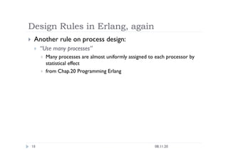 Design Rules in Erlang, again
08.11.20
18
  Another rule on process design:
  “Use many processes”
  Many processes are almost uniformly assigned to each processor by
statistical effect
  from Chap.20 Programming Erlang
 