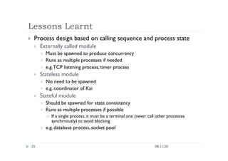 Lessons Learnt
08.11.20
25
  Process design based on calling sequence and process state
  Externally called module
  Must be spawned to produce concurrency
  Runs as multiple processes if needed
  e.g.TCP listening process, timer process
  Stateless module
  No need to be spawned
  e.g. coordinator of Kai
  Stateful module
  Should be spawned for state consistency
  Runs as multiple processes if possible
  If a single process, it must be a terminal one (never call other processes
synchrnously) to avoid blocking
  e.g. database process, socket pool
 
