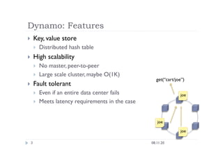 Dynamo: Features
3
  Key, value store
  Distributed hash table
  High scalability
  No master, peer-to-peer
  Large scale cluster, maybe O(1K)
  Fault tolerant
  Even if an entire data center fails
  Meets latency requirements in the case
08.11.20
get(“cart/joe”)
joe
joe
joe
 