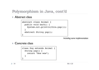 Polymorphism in Java, cont’d
08.11.20
34
  Abstract class
  Concrete class
abstract class Animal {
public void bark() {
System.out.println(this.yap());
}
abstract String yap();
}
class Dog extends Animal {
String yap() {
return “Bow wow”;
}
}
Including some implementation
 