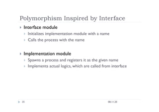 Polymorphism Inspired by Interface
08.11.20
35
  Interface module
  Initializes implementation module with a name
  Calls the process with the name
  Implementation module
  Spawns a process and registers it as the given name
  Implements actual logics, which are called from interface
 
