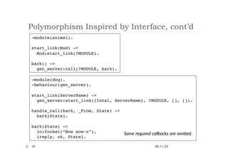 Polymorphism Inspired by Interface, cont’d
08.11.20
36
-module(animal).
start_link(Mod) ->
Mod:start_link(?MODULE).
bark() ->
gen_server:call(?MODULE, bark).
-module(dog).
-behaviour(gen_server).
start_link(ServerName) ->
gen_server:start_link({local, ServerName}, ?MODULE, [], []).
handle_call(bark, _From, State) ->
bark(State).
bark(State) -> 
io:format(“Bow wow~n”),
{reply, ok, State}.
Some required callbacks are omitted.
 