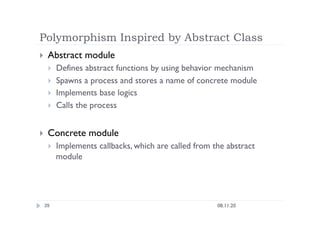 Polymorphism Inspired by Abstract Class
08.11.20
39
  Abstract module
  Defines abstract functions by using behavior mechanism
  Spawns a process and stores a name of concrete module
  Implements base logics
  Calls the process
  Concrete module
  Implements callbacks, which are called from the abstract
module
 