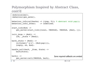 Polymorphism Inspired by Abstract Class,
cont’d
08.11.20
40
-module(animal).
-behaviour(gen_sever).
behaviour_info(callbacks) -> [{yap, 0}]; % abstract void yap();
behaviour_info(_Other) -> undefined.
start_link(Mod) ->
gen_server:start_link({local, ?MODULE}, ?MODULE, [Mod], []).
init(_Args = [Mod]) ->
{ok, _State = {Mod}}.
bark(_State = {Mod}) ->
io:format("~s~n", [Mod:yap()]),
{reply, ok, Mod}.
handle_call(bark, _From, State) ->
bark(State).
bark() ->
gen_server:call(?MODULE, bark).
Some required callbacks are omitted.
 