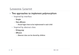 Lessons Learnt
08.11.20
43
  Two approaches to implement polymorphism
  Inspired by interface
  Simple
  Not efficient
  Actual logics have to be implemented in each child
  Inspired by abstract class
  Erlang-way
  Efficient
  Abstract class can be shared by children
 