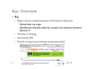 Kai: Overview
08.11.20
7
  Kai
  Open source implementation of Amazon’s Dynamo
  Named after my origin
  OpenDynamo had been taken by a project not related to Amazon’s
Dynamo 
  Written in Erlang
  memcache API
  Found at http://sourceforge.net/projects/kai/
 