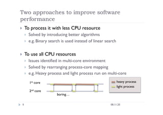 Two approaches to improve software
performance
08.11.20
9
  To process it with less CPU resource
  Solved by introducing better algorithms
  e.g. Binary search is used instead of linear search
  To use all CPU resources
  Issues identified in multi-core environment
  Solved by rearranging process-core mapping
  e.g. Heavy process and light process run on multi-core
1st core
2nd core
boring…
heavy process
light process
 