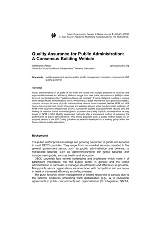 Public Organization Review: A Global Journal 2: 407–414 (2002)
                            # 2002 Kluwer Academic Publishers. Manufactured in The Netherlands.




Quality Assurance for Public Administration:
A Consensus Building Vehicle
RAYMOND SANER                                                                    saneryiu@csend.org
Centre for Socio-Eco-Nomic Development1, Geneva, Switzerland


Key words: quality assessment, service quality, public management, innovation, improvement, ISO
           quality guidelines


Abstract
Public administrations in all parts of the world are faced with multiple pressures to innovate and
improve effectiveness and efﬁciency. Reforms range from New Public Administration (NPM) to other
forms of reorganizations like ‘‘gestion publique par contrats’’ (France, Belgium) resulting in various
forms of New Public Administrations (NPA). While many of these reforms may have proven successful,
criticism vis-a`-vis all forms of public administrative reforms have increased. Neither NPM nor NPA
have a documented track record of success and debates abound about the democratic legitimacy of
NPM or the economic effectiveness of NPA. Concerned citizens and government ofﬁcials alike are
looking for methods to ﬁnd a common ground to assess the quality of public administrations be they
based on NPM or NPA. Quality assessment methods offer a transparent method of assessing the
performance of public administrations. This article proposes such a quality method based on an
adapted version of the ISO Quality guideline as recently developed by a working group within the
Swiss national quality association.




Background

The public sector produces a large and growing proportion of goods and services
in most OECD countries. They range from non-market services provided in the
general government sector, such as public administration and defense, to
marketable services, such as telecommunication and postal services, and
include merit goods, such as health and education.
   OECD countries face several constraints and challenges which make it of
paramount importance that the public sector in general and the public
administration in particular, is managed as efﬁciently and effectively as possible.
Many public sector organizations are now faced with competition and are hence
in need of increased efﬁciency and effectiveness.
   The push towards better management of limited resources is partially due to
the external pressures emanating from globalization (e.g., WTO plurilateral
agreements in public procurement) and regionalization (EU integration, NAFTA,
 