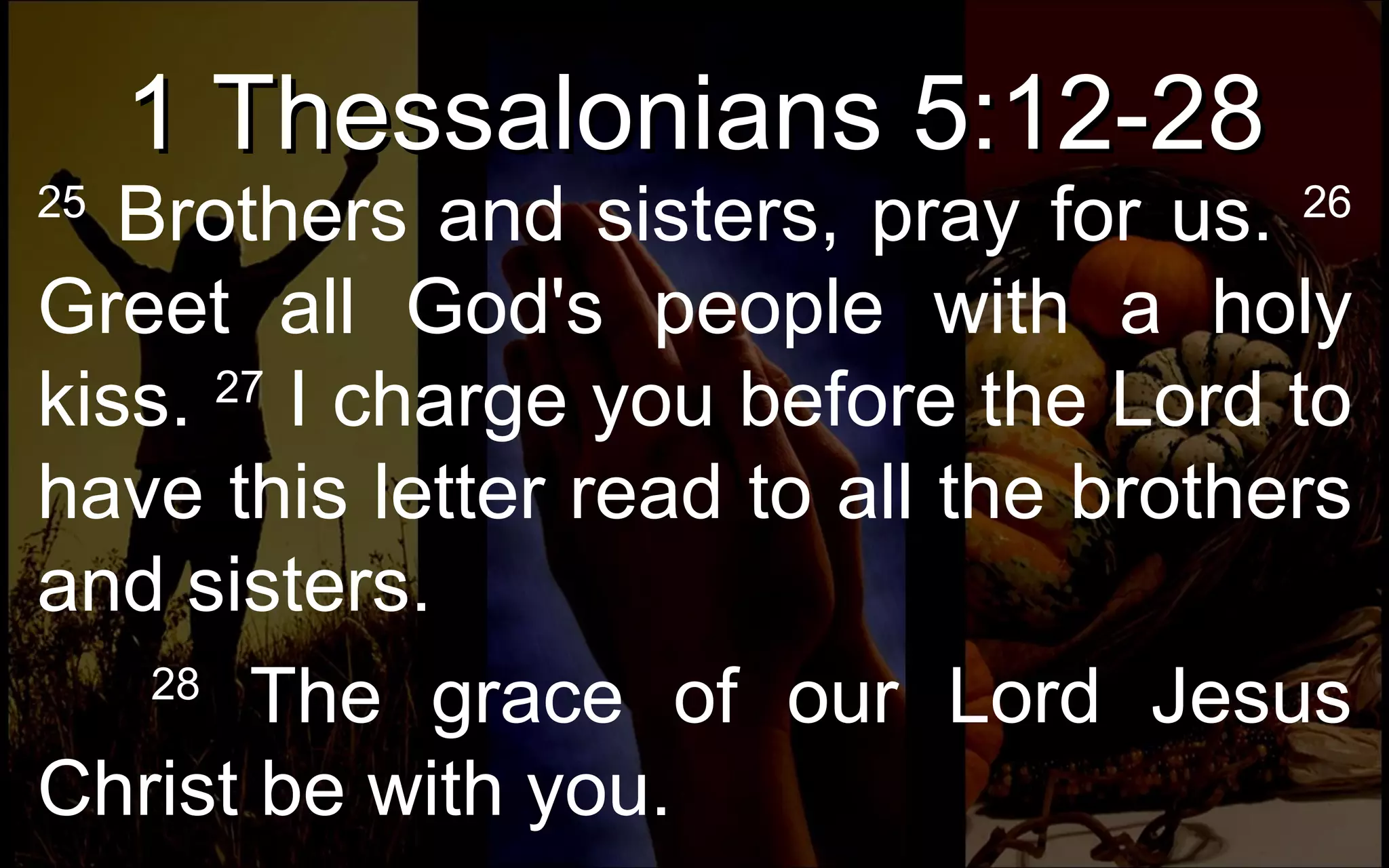 1 Thessalonians 5:12-28 25  Brothers and sisters, pray for us.  26  Greet all God's people with a holy kiss.  27  I charge you before the Lord to have this letter read to all the brothers and sisters.       28  The grace of our Lord Jesus Christ be with you.  