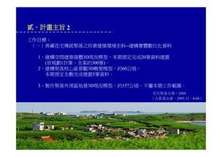 貳、計畫主旨 2
工作目標：
（一）典藏花宅傳統聚落之珍貴建築環境史料--建構實體數位化資料
1、建構空間建築個體3D現況模型，本期預定完成20筆資料建置
(原規劃121筆，全案約300筆)。
2、建構聚落核心區景觀3D概要模型，約60公頃，
本期預定全數完成建置5筆資料。
3、製作聚落外周區地景3D現況模型，約157公頃，不屬本期工作範圍。
花宅聚落全景‧2004
（古都基金會，2005.12：4-66）
 