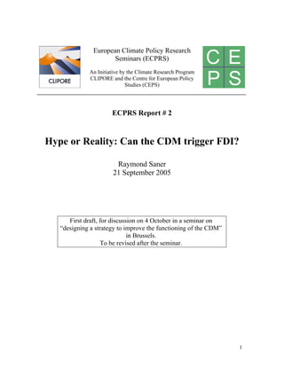 European Climate Policy Research
                      Seminars (ECPRS)
             An Initiative by the Climate Research Program
             CLIPORE and the Centre for European Policy
                             Studies (CEPS)




                      ECPRS Report # 2


Hype or Reality: Can the CDM trigger FDI?

                        Raymond Saner
                       21 September 2005




      First draft, for discussion on 4 October in a seminar on
   “designing a strategy to improve the functioning of the CDM”
                              in Brussels.
                   To be revised after the seminar.




                                                                  1
 