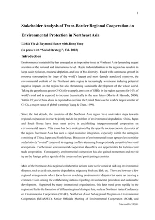 1



Stakeholder Analysis of Trans-Border Regional Cooperation on

Environmental Protection in Northeast Asia
Lichia Yiu & Raymond Saner with Jiong Yong

(in press with “Social Strategy”, Vol. 2002)

Introduction
Environmental sustainability has emerged as an imperative issue in Northeast Asia demanding urgent
attention at the national and international level. Rapid industrialisation in the region has resulted in
large-scale pollution, resource depletion, and loss of bio-diversity. Faced with continuous growth in
resource consumption by three of the world’s largest and most densely populated countries, the
environmental outlook of the Northeast Asia region is increasingly worrisome inducing potential
negative impacts on the region but also threatening sustainable development of the whole world.
Taking the greenhouse gases (GHGs) for example, emission of GHGs in the region accounts for 10% of
world's total and is expected to increase dramatically in the near future (Morita & Hamada, 2000).
Within 25 years China alone is expected to overtake the United States as the world's largest emitter of
GHGs, a major cause of global warming (Wang & Chen, 1999).


Since the last decade, the countries of the Northeast Asia region have undertaken steps towards
regional cooperation in order to jointly tackle the problem of environmental degradation. China, Japan
and South Korea have been most active in establishing intergovernmental cooperation on
environmental issues. This move has been underpinned by the specific socio-economic dynamics of
the region. Northeast Asia has seen a rapid economic integration, especially within the subregion
consisting of China, Japan and South Korea. Discussion of environmental issues appears less sensitive
and relatively “neutral” compared to ongoing conflicts stemming from previously unresolved wars and
occupations. Furthermore, environmental cooperation also offers vast opportunities for technical and
trade cooperation. Consequently, environmental cooperation has also gained momentum and moved
up on the foreign policy agenda of the concerned and participating countries.


Most of the Northeast Asia regional collaborative actions were so far aimed at tackling environmental
disputes, such as acid rain, marine degradation, migratory birds and fish, etc. There are however a few
regional arrangements which focus less on resolving environmental disputes but more on creating a
common vision among the collaborating nations regarding environmental protection and sustainable
development. Supported by many international organizations, this later trend grew rapidly in the
region and led to the formation of different regional dialogue fora, such as: Northeast Asian Conference
on Environmental Cooperation (NEAC), North-East Asian Sub-regional Program on Environmental
Cooperation (NEASPEC), Senior Officials Meeting of Environmental Cooperation (SOM), and
                                                                                      7/doc/conf/IAFEF2001
 