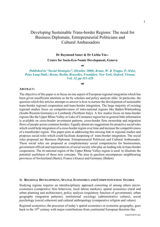1


         Developing Sustainable Trans-border Regions: The need for
           Business Diplomats, Entrepreneurial Politicians and
                         Cultural Ambassadors

                             Dr Raymond Saner & Dr Lichia Yiu--
                      Centre for Socio-Eco-Nomic Development, Geneva


       Published in “Social Strategies”, (October 2000), Kraus, W. & Trappe, P. (Eds),
    Peter Lang Publ.; Berne, Berlin, Bruxelles, Frankfurt, New York, Oxford, Vienna,
                                   Vol. 32, pp 411-428


ABSTRACT:
The objective of this paper is to focus on one aspect of European regional integration which has
been given insufficient attention so far by scholars and policy analysts alike. In particular, the
question which this articles attempts to answer is how to nurture the development of sustainable
trans-border regional cooperation and trans-border integration. The large majority of existing
regional studies focus on competitiveness of intra-national regions like Baden-Würtemberg
(South-Western Germany) or Lombardy (Northern Italy). A few studies focus on trans-border
regions like the Upper Rhine Valley or Lake of Constance region but in general little information
is available on cross-border investment patterns, cross-border firm ownership and migration
flows of people across common borders. Equally absent are suggestions for proactive social roles
which could help integration of a cross-border region over time and increase the competitiveness
of a transborder region. This paper aims at addressing this missing link in regional studies and
proposes social roles which could facilitate deepening of trans-border integration. The social
roles proposed are Business Diplomat, Entrepreneurial Politician and Cultural Ambassador.
These social roles are proposed as complementary social competencies for businessmen,
government official and representatives of social society who play an leading role in trans-border
cooperation. The tri-national region of the Upper Rhine Valley region is used to illustrate the
potential usefulness of these new concepts. The area in question encompasses neighbouring
provinces of Switzerland (Basle), France (Alsace) and Germany (Baden).




1) REGIONAL DEVELOPMENT, SPATIAL ECONOMICS AND COMPETITIVENESS STUDIES
Studying regions requires an interdisciplinary approach consisting of among others micro-
economics (competitive firm behaviour, local labour markets), spatial economics (rural and
urban planning and architecture), policy analysis (regulatory function of government), urban
geography (migration patterns), institutional sociology (administrative culture), social
psychology (social cohesion) and cultural anthropology (comparative religion and values).
Regional economics, the precursor of today’s spatial economics or economic geography, goes
back to the 19th century with major contributions from continental European theorists like
                                                                                     9/pub/IAfEF2.doc
 