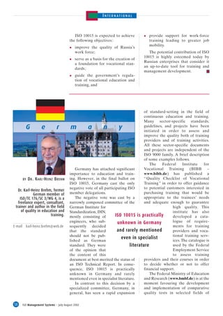 INTERNATIONAL



                                              ISO 10015 is expected to achieve            provide support for work-force
                                           the following objectives :                     training leading to greater job
                                                                                          mobility.
                                               improve the quality of Russia’s
                                               work force;                                The potential contribution of ISO
                                                                                       10015 is highly esteemed today by
                                               serve as a basis for the creation of
                                                                                       Russian enterprises that consider it
                                               a foundation for vocational stan-
                                                                                       an up-to-date tool for training and
                                               dards ;
                                                                                       management development.
                                               guide the government’s regula-
                                               tion of vocational education and
                                               training, and




                                                                                        of standard-setting in the field of
                                                                                        continuous education and training.
                                                                                        Many sector-specific standards,
           G           e         r         m          a         n        y              guidelines, and projects have been
                                                                                        initiated in order to assess and
                                                                                        improve the quality both of training
                                                                                        providers and of training activities.
                                                                                        All these sector-specific documents
                                                                                        and projects are independent of the
                                                                                        ISO 9000 family. A brief description
                                                                                        of some examples follows.
                                                                                           The     Federal      Institute  for
                                               Germany has attached significant         Vocational Training (BIBB –
                                           importance to education and train-           www.bibb.de) has published a
         BY   D R . K ARL-H EINZ B REHM    ing. However, in the final ballot on         “ Quality Checklist of Vocational
                                           ISO 10015, Germany cast the only             Training ” in order to offer guidance
                                           negative vote of all participating ISO       to potential customers interested in
   Dr. Karl-Heinz Brehm, former
             German member of              member delegations.                          purchasing training that would be
    ISO/TC 176/SC 3/WG 4, is a                 The negative vote was cast by a          appropriate to the trainees’ needs
   freelance expert, consultant,           narrowly composed committee of the           and adequate enough to guarantee
 trainer and author in the field           German Institute for                                          high quality. This
     of quality in education and           Standardization, DIN,                                         institute has also
                        training.          mostly consisting of        ISO 10015 is practically          developed a cata-
                                           engineers, who sub-          unknown in Germany               logue of require-
E-mail     karl-heinz.brehm@web.de         sequently decided                                             ments for training
                                           that the standard            and rarely mentioned             providers and voca-
                                           should not be pub-                                            tional training serv-
                                                                           even in specialist
                                           lished as German                                              ices. The catalogue is
                                           standard. They were                  literature               used by the Federal
                                           of the opinion that                                           Employment Service
                                           the content of this                                           to assess training
                                           document at best merited the status of       providers and their courses in order
                                           an ISO Technical Report. In conse-           to decide whether or not to offer
                                           quence, ISO 10015 is practically             financial support.
                                           unknown in Germany and rarely                   The Federal Ministry of Education
                                           mentioned even in specialist literature.     and Research (www.bmbf.de) is at the
                                               In contrast to this decision by a        moment favouring the development
                                           specialized committee, Germany, in           and implementation of comparative
                                           general, has seen a rapid expansion          quality tests in selected fields of


58       ISO Management Systems – July-August 2002
 
