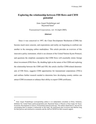 9 February 2005




     Exploring the relationship between FDI flows and CDM
                            potential

                                 Anne Arquit Niederberger and
                                      Raymond Saner∗

                      Transnational Corporations, vol. 14 (April 2005).

                                             Abstract


      Since it was conceived in 1997, the Clean Development Mechanism (CDM) has

become much more concrete, and expectations and reality are beginning to confront one

another in the emerging carbon marketplace. This article provides an overview of this

innovative policy instrument, which is an element of the United Nations Kyoto Protocol,

and questions the simplistic assumption that CDM flows will essentially mimic foreign

direct investment (FDI) flows. By shedding light on the nature of the CDM and exploring

the relationship between the CDM and FDI, this article clarifies CDM-related determin-

ants of FDI flows, suggests CDM opportunities for transnational corporations (TNCs)

and outlines further research needed to determine how developing country entities can

attract CDM investment or enhance their ability to export CDM certificates.




∗
   Anne Arquit Niederberger (corresponding author) is an independent consultant at Policy Solutions,
Hoboken NJ, United States (policy@optonline.net); Raymond Saner is Director of the Centre for Socio-
Economic Development in Geneva, Switzerland (saner@csend.org) The authors thank Karl P. Sauvant for
encouraging them to prepare a manuscript on this topic, the anonymous peer reviewers and Martina Jung
for their precise and constructive comments and the staff at CSEND for their research support.




                                                                                               Page 1
 