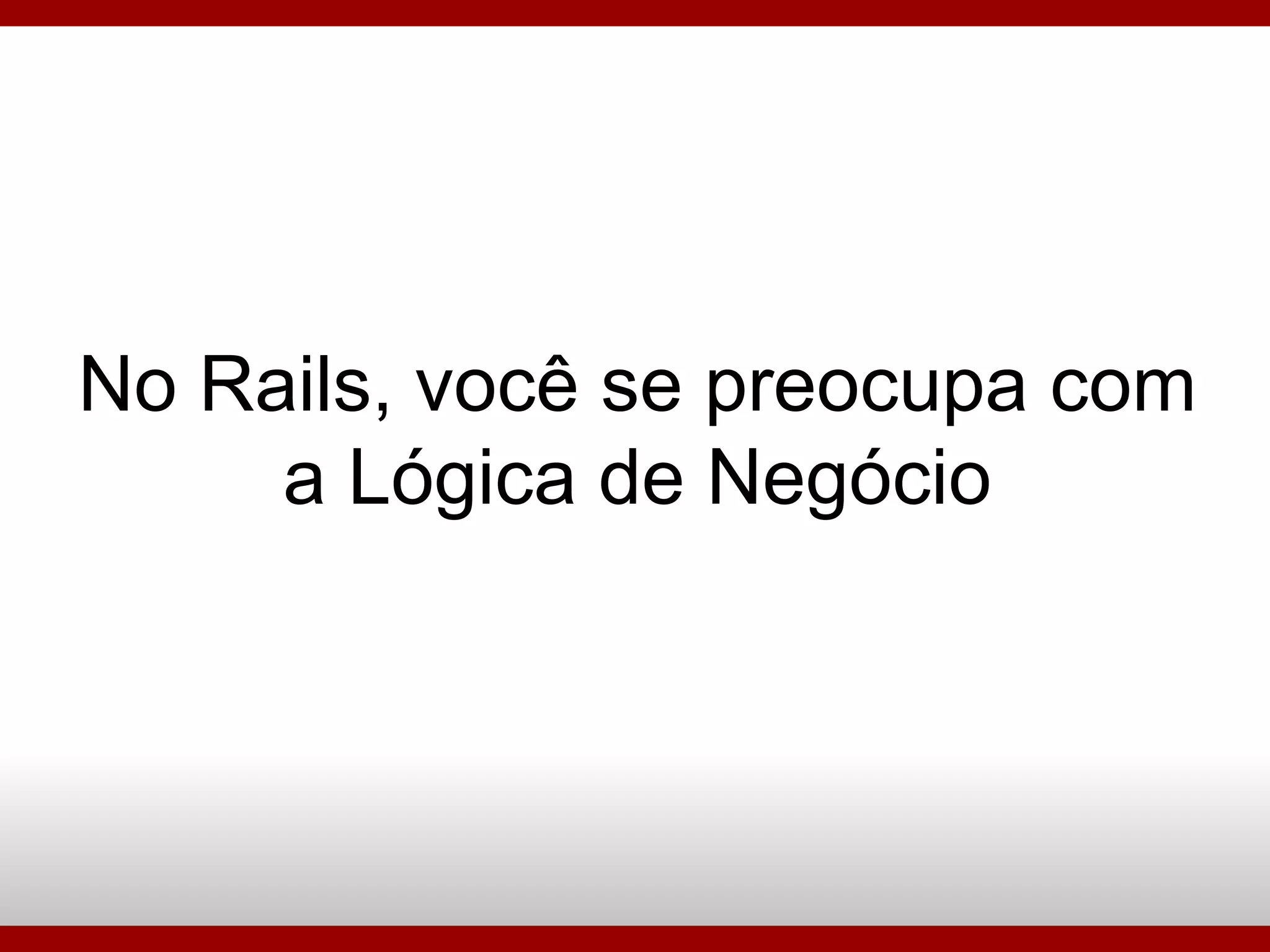 No Rails, você se preocupa com a Lógica de Negócio 