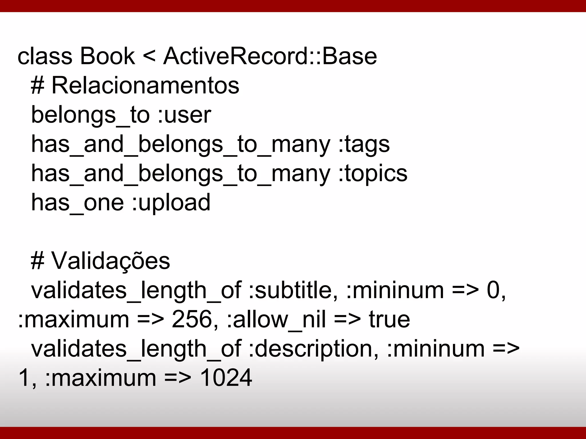 class Book < ActiveRecord::Base # Relacionamentos belongs_to :user has_and_belongs_to_many :tags has_and_belongs_to_many :topics has_one :upload # Validações validates_length_of :subtitle, :mininum => 0, :maximum => 256, :allow_nil => true validates_length_of :description, :mininum => 1, :maximum => 1024 
