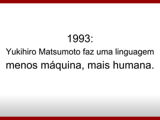 1993: Yukihiro Matsumoto faz uma linguagem menos máquina, mais humana. 