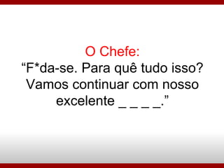 O Chefe: “F*da-se. Para quê tudo isso?Vamos continuar com nosso excelente _ _ _ _.” 