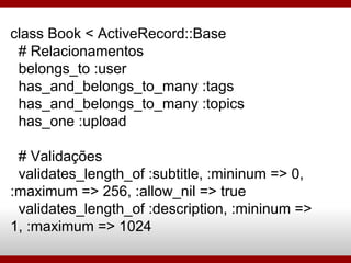class Book < ActiveRecord::Base # Relacionamentos belongs_to :user has_and_belongs_to_many :tags has_and_belongs_to_many :topics has_one :upload # Validações validates_length_of :subtitle, :mininum => 0, :maximum => 256, :allow_nil => true validates_length_of :description, :mininum => 1, :maximum => 1024 