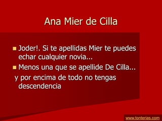 Ana Mier de Cilla

 Joder!. Si te apellidas Mier te puedes
  echar cualquier novia...
 Menos una que se apellide De Cilla...
 y por encima de todo no tengas
  descendencia



                                    www.tonterias.com
 