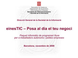 Direcció General de la Societat de la Informació



einesTIC – Posa al dia el teu negoci
         Paquet informàtic de programari lliure
    per a treballadors autònoms i petites empreses


             Barcelona, novembre de 2008
 