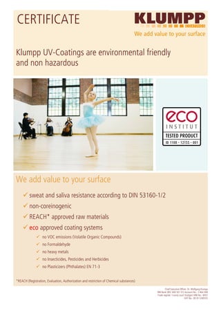 CERTIFICATE

Klumpp UV-Coatings are environmental friendly
and non hazardous




We add value to your surface
         sweat and saliva resistance according to DIN 53160-1/2
         non-coreinogenic
         REACH* approved raw materials
         eco approved coating systems
                   no VOC emissions (Volatile Organic Compounds)
                   no Formaldehyde
                   no heavy metals
                   no Insecticides, Pesticides and Herbicides
                   no Plasticizers (Phthalates) EN 71-3


*REACH (Registration, Evaluation, Authorization and restriction of Chemical substances)

                                                                                                  Chief Executive Officer: Dr. Wolfgang Klumpp
                                                                                          BW-Bank (BSC 600 501 01) Account-No.: 2 464 008
                                                                                          Trade register: County court Stuttgart HRB No.: 8457
                                                                                                                       VAT No.: DE 811240555
 