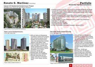 Renato O. Mar tinez , Architect                                                                                                                                 Por tfolio
                                                                                                                                            Residential High-Rise Consultancy
Uptown 21 Residential Condominium Project
Baranggay Culiat, Quezon City, Metro Manila, Philippines
                                                                                                 • Architect-of-record for 570-unit mid-income Residential Mixed-Use Devel-
                                                                                                     opment with three 17-story residential towers, a 3-story recreational cen-
                                                                                                     ter and open space above multi-level underground parking, and a 5-story
                                                                                                     commercial/office building.
                                                                                                 •   Design development and contract documents prepared based on concept
                                                                                                     design by collaborating architect, Solveit Architects and Engineering of
                                                                                                     Seoul, So. Korea.
                                                                                                 •   Code-compliance review (National Building Code of the Philippines).
                                                                                                 •   Site Area: 11,246 sqm
                                                                                                 •   Building Area: 56,700 sqm
                                                                                                 •   Approximate Cost: US$25M
                                                                                                 •   Under Construction (estimated completion January 2010)

Images courtesy of Solveit Architects and Engineering


Ypao Luxury Condominiums                                                                        Talo Vista Tower Condominiums
Tumon Bay, Guam USA                                                                             Tumon Bay, Guam USA
                                                        • 646-unit high-end Residential                                                           • 236-unit high-end Residential
                                                            Condotel on beach front property                                                          Condotel on beach front property
                                                            with multi-level parking, resort                                                          with resort facilities, parking build-
                                                            facilities and exclusive luxury                                                           ing and commercial strip.
                                                            villas; site development includes                                                     •   Code-compliance review (local
                                                            adjacent Ypao Beach Park.                                                                 code and UBC), Concept/Design
                                                        •   Code-compliance review (local                                                             Development and Contract Docu-
                                                            code and UBC), Concept and                                                                mentation in consultancy with lead
                                                            Design Development in consul-                                                             architect Setiadi Architects LLC in
                                                            tancy with lead architect Setiadi                                                         Guam.
                                                            Architects LLC in Guam.                                                               •   Site Area: 18,300 sqm
                                                        •   Site Area: 32,000 sqm                                                                 •   Building Area: 65,000 sqm
                                                        •   Building Area: 95,000 sqm                                                             •   Approximate Cost: US$185M
                                                        •   Approximate Cost: US$300M                                                             •   Approved with the Guam Land
                                                        •   Recently approved with the                                                                Use Commission (2008); under
                                                            Guam Land Use Commission                                                                  Contract Documents phase.
                                                            (2008); under design develop-
                                                            ment.

Images courtesy of Setiadi Architects LLC
                                                                                                Images courtesy of Setiadi Architects LLC

                                                                                                                                             1    2       3      4     5      6      7
 