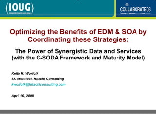 Optimizing the Benefits of EDM & SOA by Coordinating these Strategies: The Power of Synergistic Data and Services  (with the C-SODA Framework and Maturity Model) Keith R. Worfolk Sr. Architect, Hitachi Consulting [email_address] April 16, 2008 