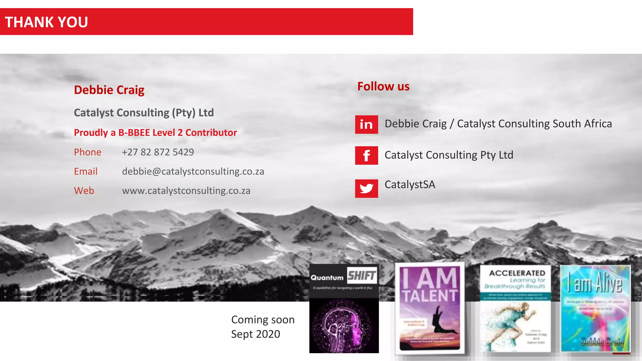 13
www.catalystconsulting.co.za
THANK YOU
Debbie Craig
People Strategist and Catalyst
Debbie Craig
Catalyst Consulting (Pty) Ltd
Phone +27 82 872 5429
Email debbie@catalystconsulting.co.za
Web www.catalystconsulting.co.za
Follow us
Debbie Craig / Catalyst Consulting South Africa
Catalyst Consulting Pty Ltd
CatalystSA
Proudly a B-BBEE Level 2 Contributor
THANK YOU
Coming soon
Sept 2020
 