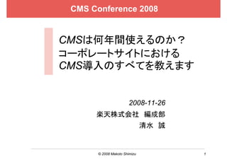 CMS Conference 2008


CMSは何年間使えるのか？
コーポレートサイトにおける
CMS導入のすべてを教えます


                      2008-11-26
      楽天株式会社 編成部
                              清水 誠


      © 2008 Makoto Shimizu          1
 