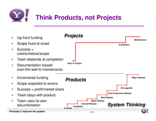 Think Products, not Projects


  •   Up-front funding               Projects
                                                                                                               Maintenance

  •   Scope fixed at onset                                                                  Completion

  •   Success =
      cost/schedule/scope
  •   Team disbands at completion
                                        Start of Project
  •   Documentation tossed
      over-the-wall to maintenance

  •   Incremental funding                                                                                    Major Release
                                      Products
  •   Scope expected to evolve
                                                                                               Dot upgrade
  •   Success = profit/market share
                                                                                  First Production Release
  •   Team stays with product
                                                                           Beta Release
  •   Team uses its own                                          Alpha Release

      documentation
                                                        Internal Release
                                               Feasibility                       System Thinking
                                     Concept
Principle 2: Improve the system                                 - 10 -                                                10
 